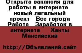 Открыта вакансия для работы в интернете, новый легальный проект - Все города Работа » Заработок в интернете   . Ханты-Мансийский